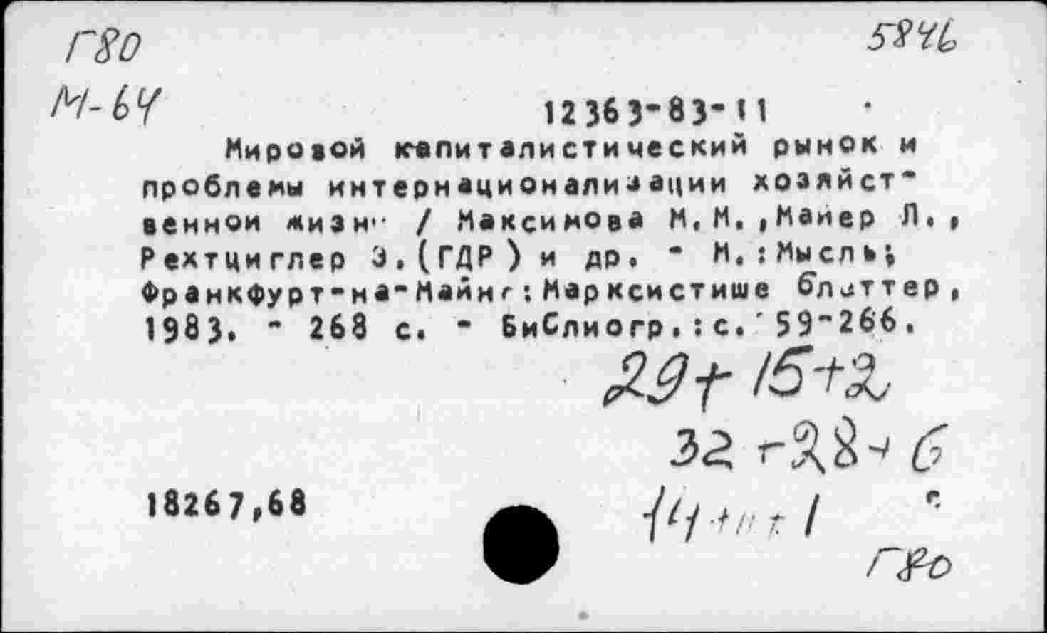 ﻿Г80
52 чъ
М-ЬЧ	12363’83-И
Мировой капиталистический рынок и проблемы интернационализации хозяйст” венной жизн'- / Максимова М, М, »Майер Л., Рехтциглер Э,(ГДР) и др, “ М,:Мысль;
Франкфурт-на-Майне:Марксистише блеттер, 1983» " 268 с, * БиСлиогр.:с.'59’266.
за б
18267,68	/////г/